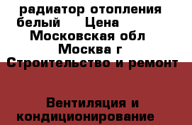 радиатор отопления ,белый   › Цена ­ 1 000 - Московская обл., Москва г. Строительство и ремонт » Вентиляция и кондиционирование   